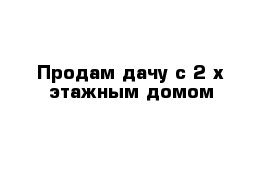 Продам дачу с 2-х этажным домом